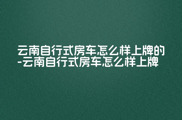 云南自行式房车怎么样上牌的-云南自行式房车怎么样上牌-第1张