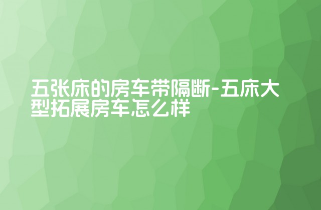 五张床的房车带隔断-五床大型拓展房车怎么样-第1张