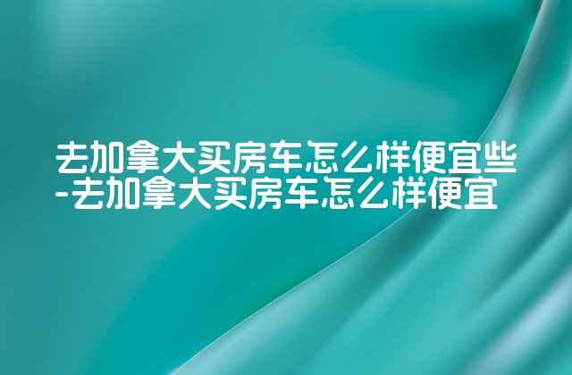 去加拿大买房车怎么样便宜些-去加拿大买房车怎么样便宜-第1张