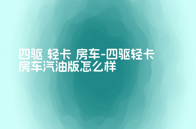 四驱 轻卡 房车-四驱轻卡房车汽油版怎么样-第1张