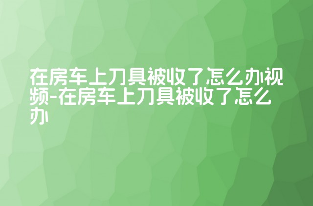 在房车上刀具被收了怎么办-在房车上刀具被收了怎么办