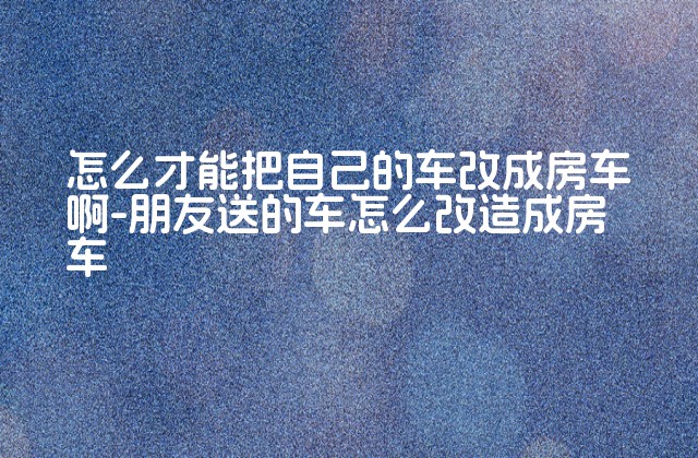 怎么才能把自己的车改成房车啊-朋友送的车怎么改造成房车-第1张