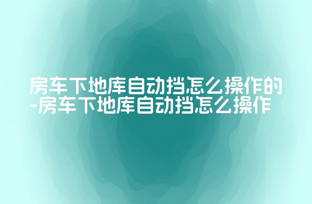 房车下地库自动挡怎么操作的-房车下地库自动挡怎么操作-第1张