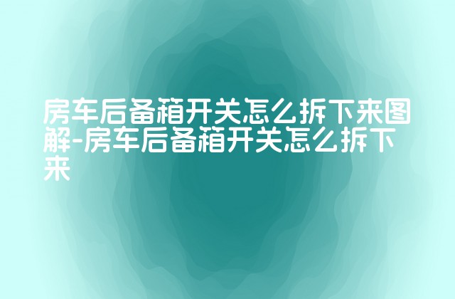 房车后备箱开关怎么拆下来图解-房车后备箱开关怎么拆下来-第1张