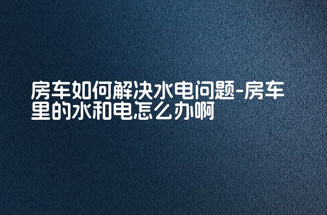 房车如何解决水电问题-房车里的水和电怎么办啊-第1张