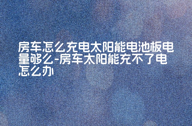 房车怎么充电太阳能电池板电量够么-房车太阳能充不了电怎么办-第1张