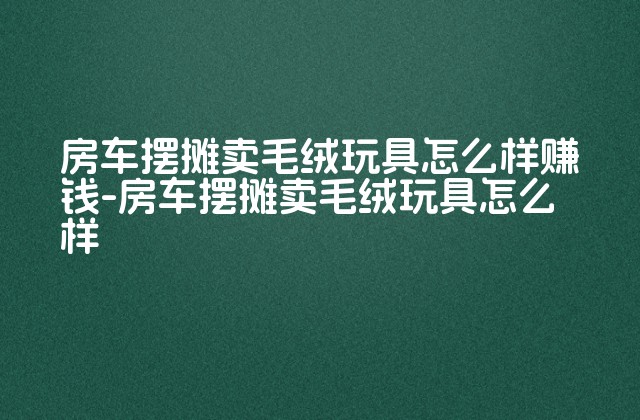 房车摆摊卖毛绒玩具怎么样赚钱-房车摆摊卖毛绒玩具怎么样-第1张