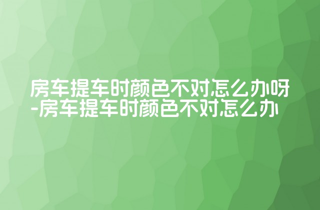 房车提车时颜色不对怎么办呀-房车提车时颜色不对怎么办-第1张