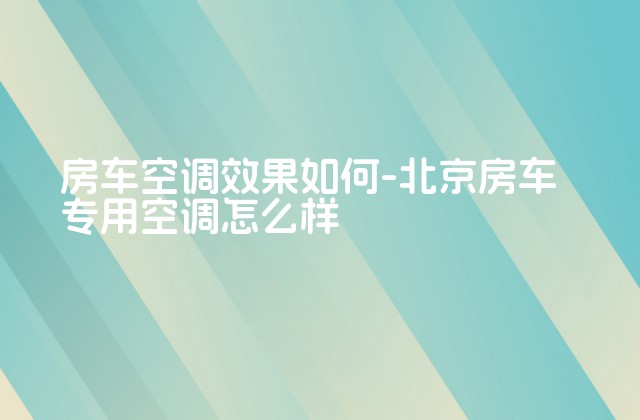 房车空调效果如何-北京房车专用空调怎么样-第1张