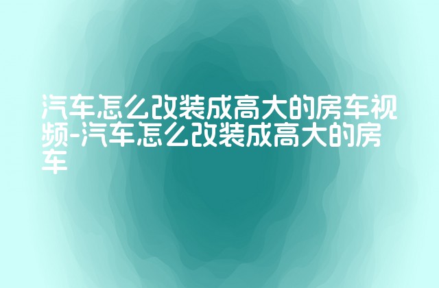 汽车怎么改装成高大的房车视频-汽车怎么改装成高大的房车-第1张