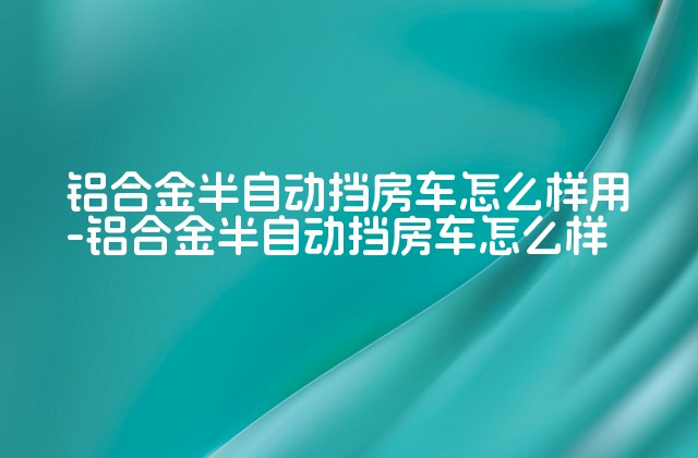 铝合金半自动挡房车怎么样用-铝合金半自动挡房车怎么样-第1张