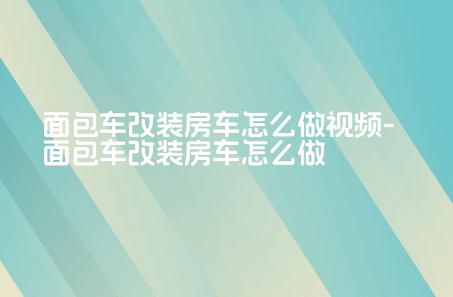 面包车改装房车怎么做视频-面包车改装房车怎么做-第1张