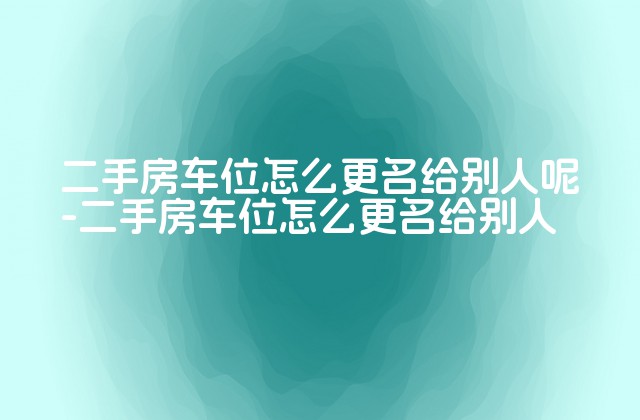 二手房车位怎么更名给别人呢-二手房车位怎么更名给别人-第1张