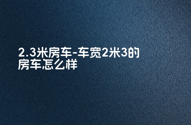 2.3米房车-车宽2米3的房车怎么样-第1张