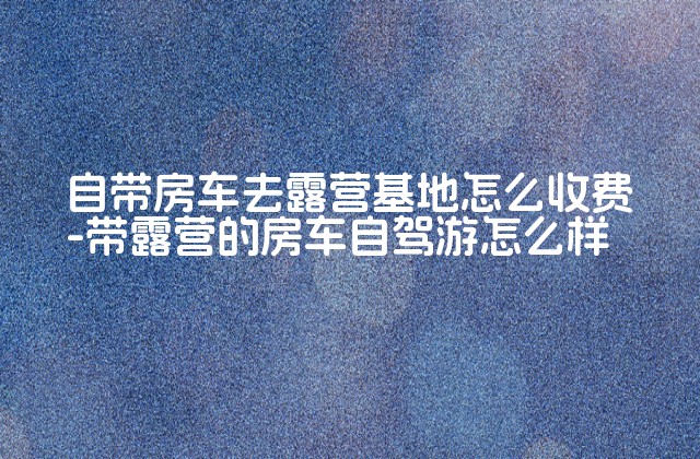 自带房车去露营基地怎么收费-带露营的房车自驾游怎么样-第1张