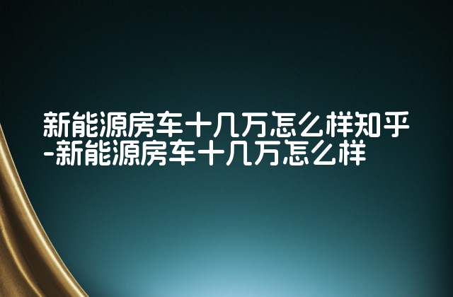 新能源房车十几万怎么样知乎-新能源房车十几万怎么样-第1张