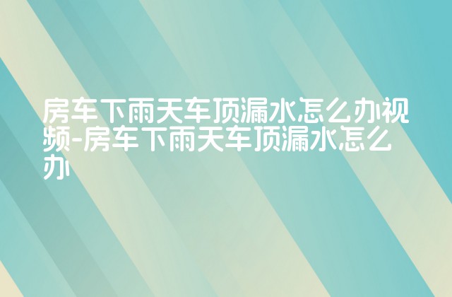 房车下雨天车顶漏水怎么办视频-房车下雨天车顶漏水怎么办-第1张