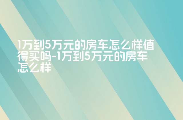 1万到5万元的房车怎么样值得买吗-1万到5万元的房车怎么样-第1张