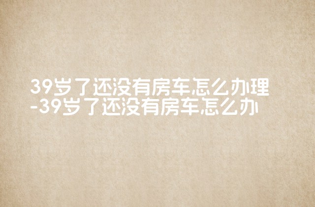 39岁了还没有房车怎么办理-39岁了还没有房车怎么办-第1张