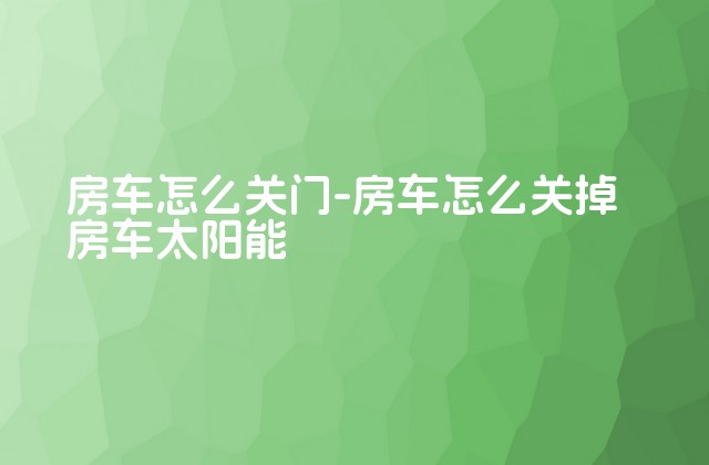 房车怎么关门-房车怎么关掉房车太阳能-第1张