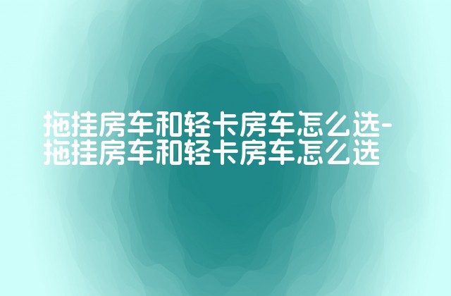 拖挂房车和轻卡房车怎么选-拖挂房车和轻卡房车怎么选-第1张