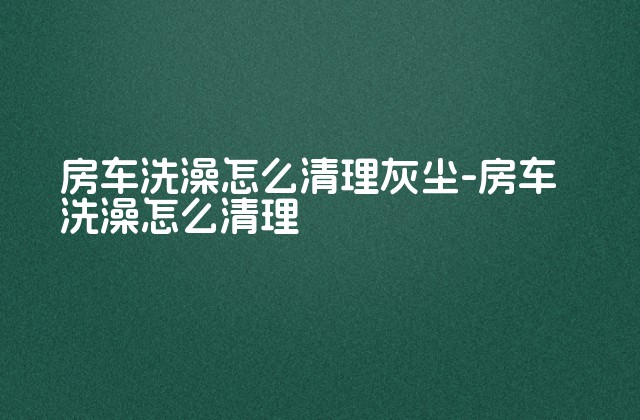 房车洗澡怎么清理灰尘-房车洗澡怎么清理-第1张