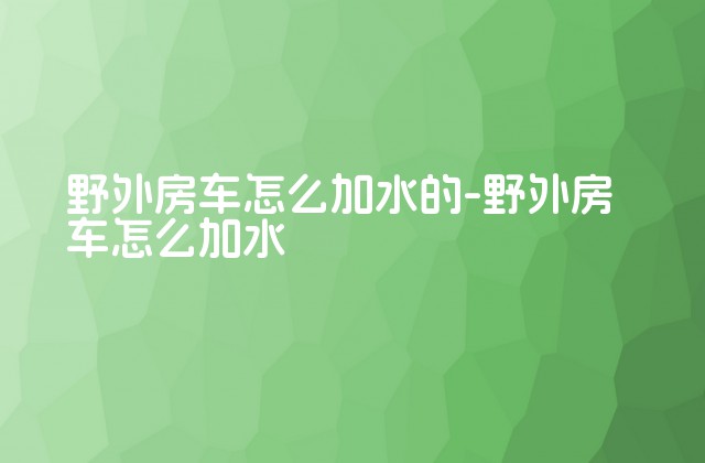 野外房车怎么加水的-野外房车怎么加水-第1张