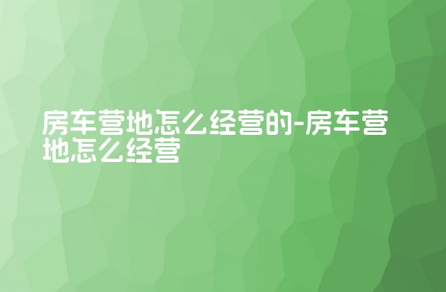 房车营地怎么经营的-房车营地怎么经营-第1张