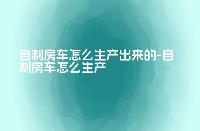 自制房车怎么生产出来的-自制房车怎么生产-第1张