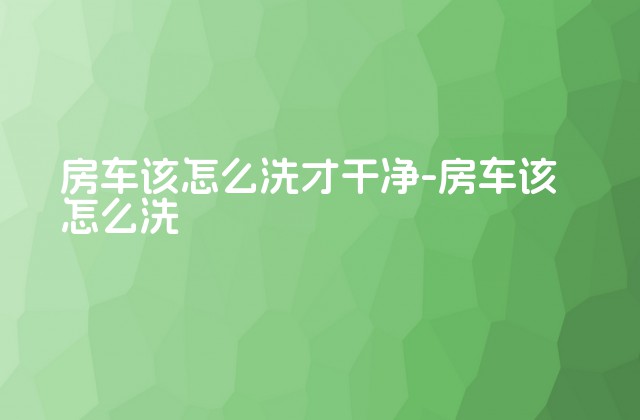 房车该怎么洗才干净-房车该怎么洗-第1张