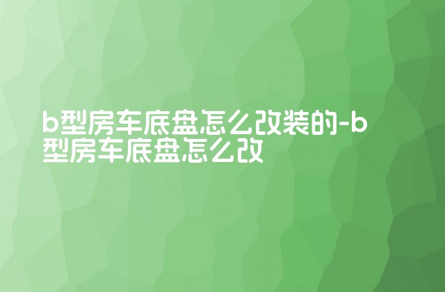 b型房车底盘怎么改装的-b型房车底盘怎么改-第1张