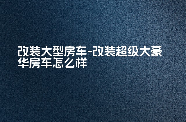 改装大型房车-改装超级大豪华房车怎么样