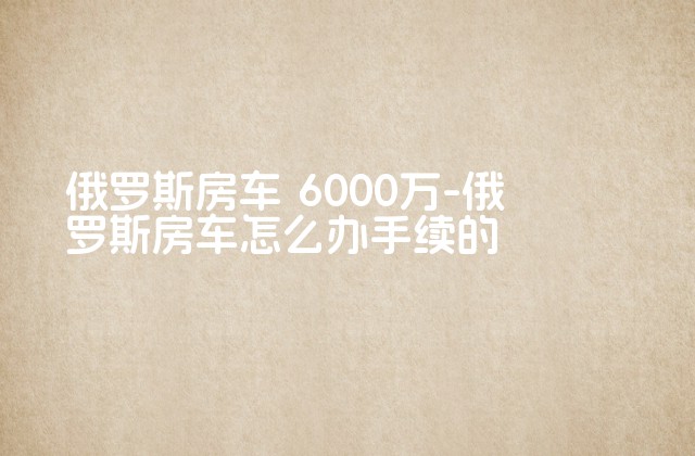 俄罗斯房车 6000万-俄罗斯房车怎么办手续的-第1张