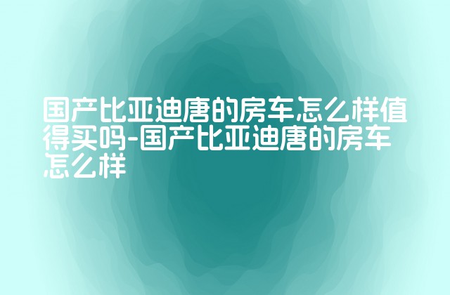 国产比亚迪唐的房车怎么样值得买吗-国产比亚迪唐的房车怎么样-第1张