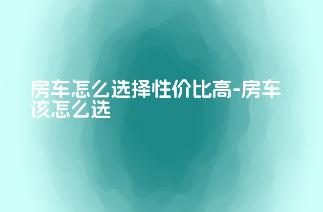 房车怎么选择性价比高-房车该怎么选-第1张