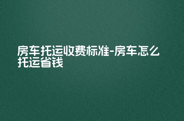 房车托运收费标准-房车怎么托运省钱-第1张