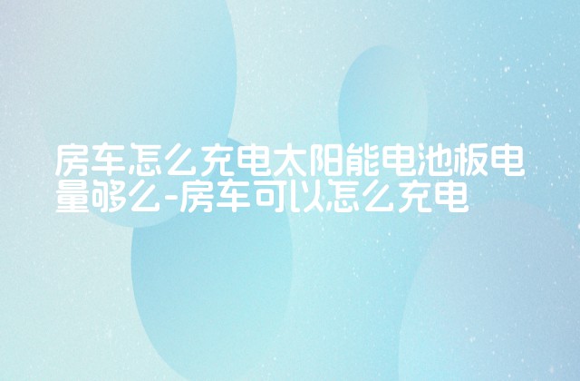 房车怎么充电太阳能电池板电量够么-房车可以怎么充电-第1张