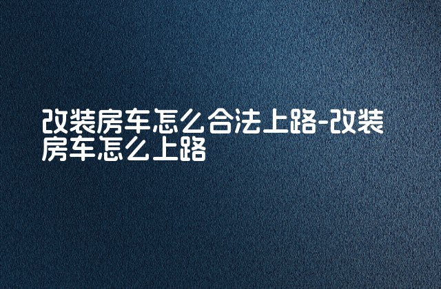 改装房车怎么合法上路-改装房车怎么上路-第1张