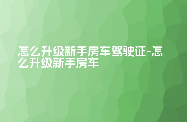 怎么升级新手房车驾驶证-怎么升级新手房车-第1张