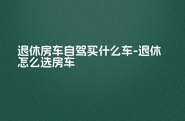 退休房车自驾买什么车-退休怎么选房车-第1张