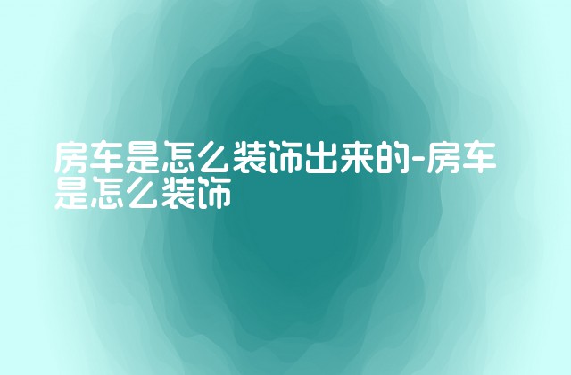 房车是怎么装饰出来的-房车是怎么装饰-第1张