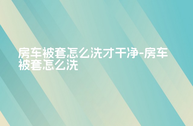 房车被套怎么洗才干净-房车被套怎么洗-第1张