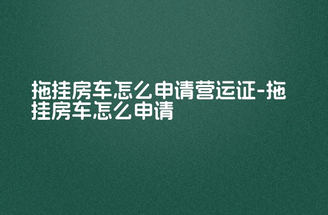 拖挂房车怎么申请营运证-拖挂房车怎么申请-第1张