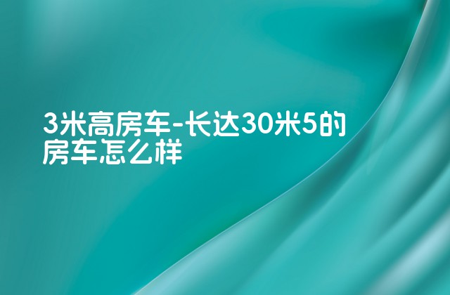 3米高房车-长达30米5的房车怎么样-第1张